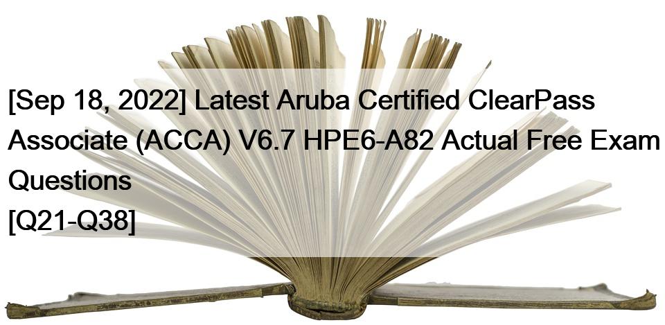 [Sep 18, 2022] Latest Aruba Certified ClearPass Associate (ACCA) V6.7 HPE6-A82 Actual Free Exam Questions [Q21-Q38]