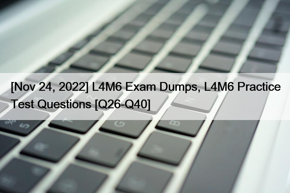 [Nov 24, 2022] L4M6 Exam Dumps, L4M6 Practice Test Questions [Q26-Q40]