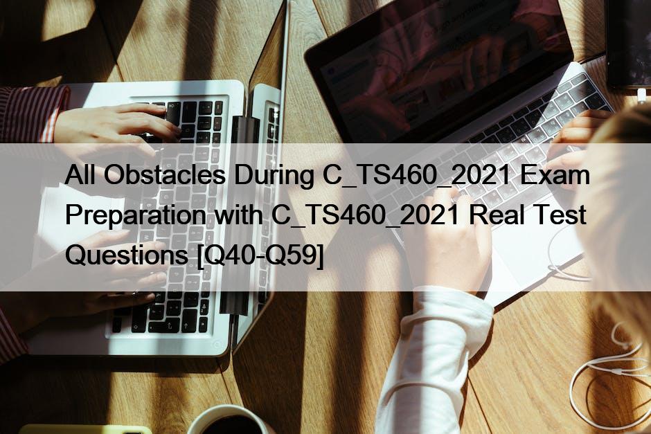 All Obstacles During C_TS460_2021 Exam Preparation with C_TS460_2021 Real Test Questions [Q40-Q59]