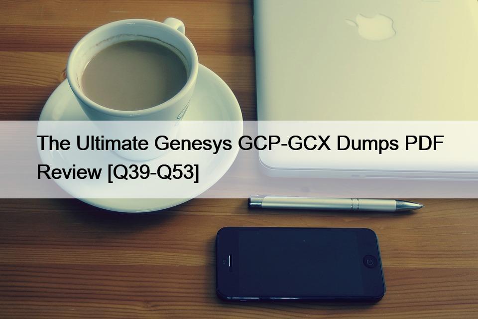The Ultimate Genesys GCP-GCX Dumps PDF Review [Q39-Q53]