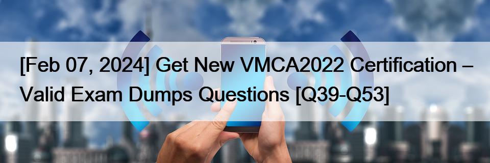 [Feb 07, 2024] Get New VMCA2022 Certification – Valid Exam Dumps Questions [Q39-Q53]