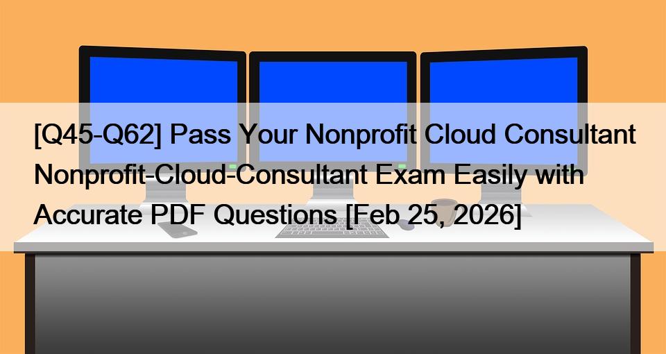 [Q45-Q62] Pass Your Nonprofit Cloud Consultant Nonprofit-Cloud-Consultant Exam Easily with Accurate PDF Questions [Feb 25, 2026]