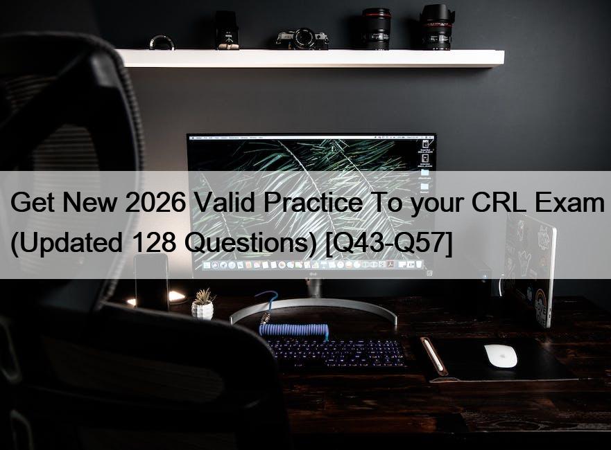 Get New 2026 Valid Practice To your CRL Exam (Updated 128 Questions) [Q43-Q57]